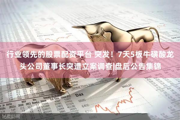 行业领先的股票配资平台 突发！7天5板牛磺酸龙头公司董事长突遭立案调查|盘后公告集锦