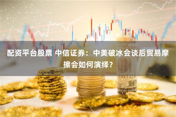 配资平台股票 中信证券：中美破冰会谈后贸易摩擦会如何演绎？