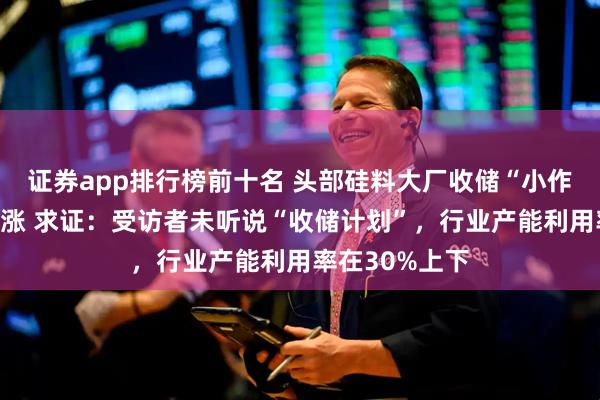 证券app排行榜前十名 头部硅料大厂收储“小作文”引板块上涨 求证：受访者未听说“收储计划”，行业产能利用率在30%上下