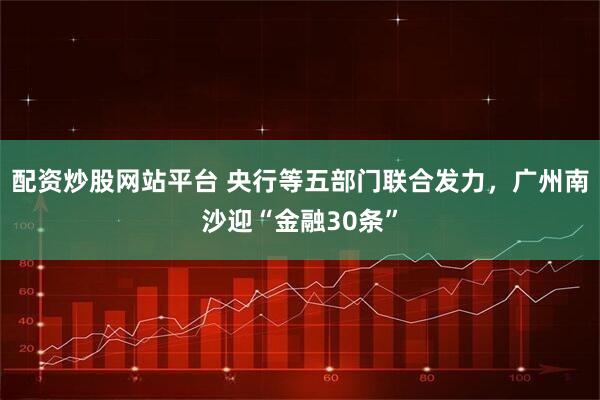 配资炒股网站平台 央行等五部门联合发力，广州南沙迎“金融30条”