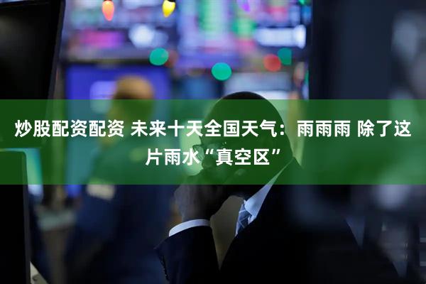 炒股配资配资 未来十天全国天气：雨雨雨 除了这片雨水“真空区”