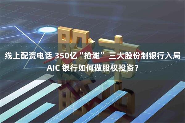 线上配资电话 350亿“抢滩” 三大股份制银行入局AIC 银行如何做股权投资？