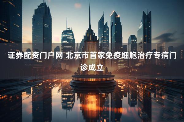 证券配资门户网 北京市首家免疫细胞治疗专病门诊成立