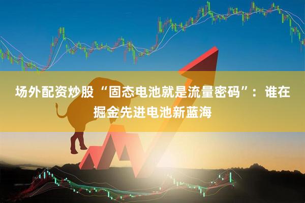 场外配资炒股 “固态电池就是流量密码”：谁在掘金先进电池新蓝海