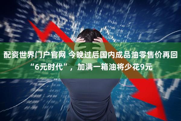 配资世界门户官网 今晚过后国内成品油零售价再回“6元时代”，加满一箱油将少花9元
