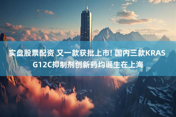 实盘股票配资 又一款获批上市! 国内三款KRAS G12C抑制剂创新药均诞生在上海