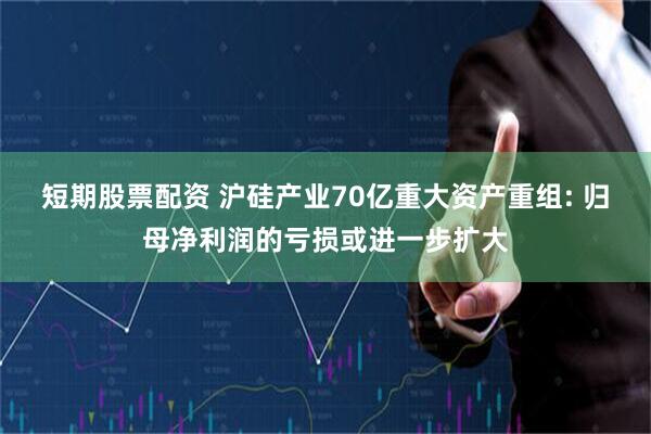 短期股票配资 沪硅产业70亿重大资产重组: 归母净利润的亏损或进一步扩大