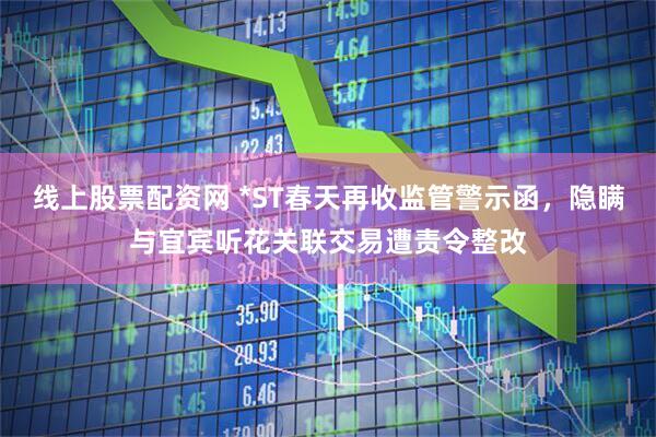 线上股票配资网 *ST春天再收监管警示函，隐瞒与宜宾听花关联交易遭责令整改
