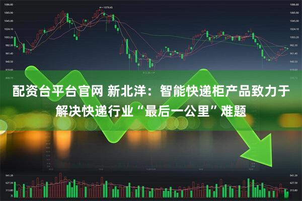 配资台平台官网 新北洋：智能快递柜产品致力于解决快递行业“最后一公里”难题