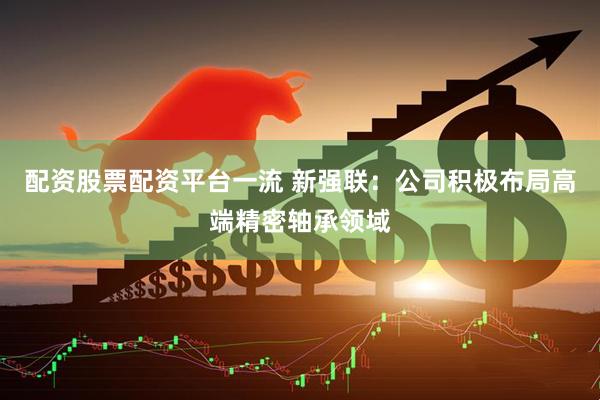 配资股票配资平台一流 新强联：公司积极布局高端精密轴承领域