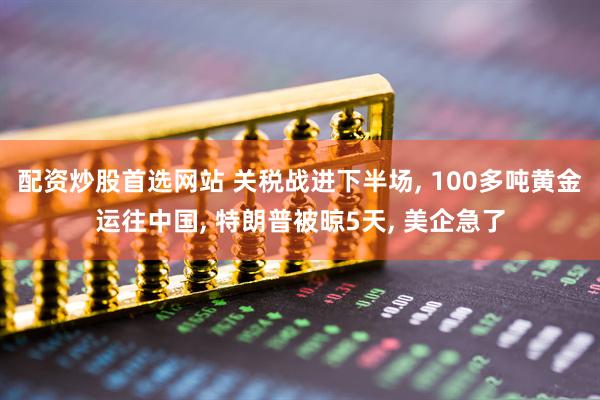 配资炒股首选网站 关税战进下半场, 100多吨黄金运往中国, 特朗普被晾5天, 美企急了
