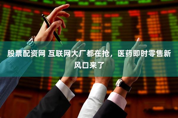 股票配资网 互联网大厂都在抢，医药即时零售新风口来了