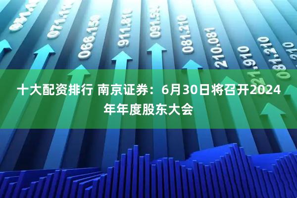十大配资排行 南京证券：6月30日将召开2024年年度股东大会