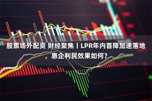 股票场外配资 财经聚焦丨LPR年内首降加速落地，惠企利民效果如何？