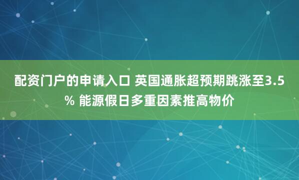 配资门户的申请入口 英国通胀超预期跳涨至3.5% 能源假日多重因素推高物价