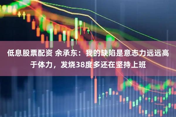 低息股票配资 余承东：我的缺陷是意志力远远高于体力，发烧38度多还在坚持上班