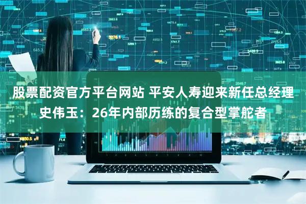 股票配资官方平台网站 平安人寿迎来新任总经理史伟玉：26年内部历练的复合型掌舵者