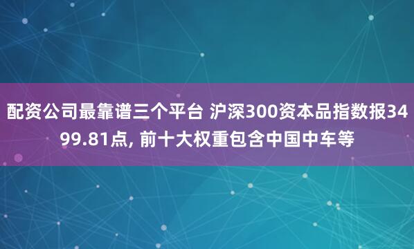 配资公司最靠谱三个平台 沪深300资本品指数报3499.81点, 前十大权重包含中国中车等