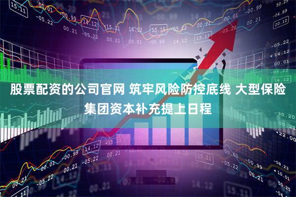 股票配资的公司官网 筑牢风险防控底线 大型保险集团资本补充提上日程