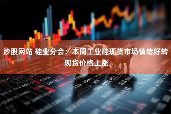 炒股网站 硅业分会：本周工业硅现货市场情绪好转 现货价格上涨