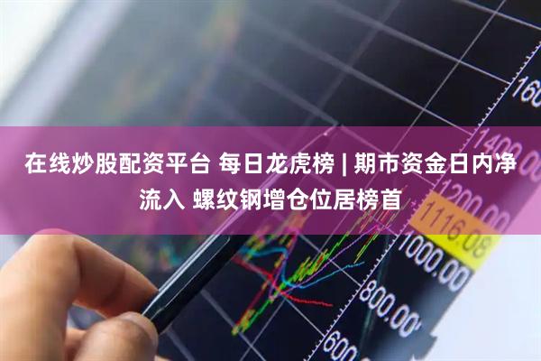 在线炒股配资平台 每日龙虎榜 | 期市资金日内净流入 螺纹钢增仓位居榜首