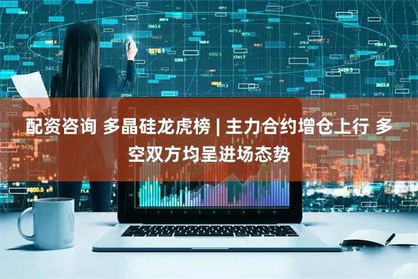 配资咨询 多晶硅龙虎榜 | 主力合约增仓上行 多空双方均呈进场态势