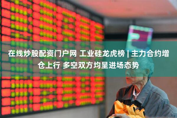 在线炒股配资门户网 工业硅龙虎榜 | 主力合约增仓上行 多空双方均呈进场态势