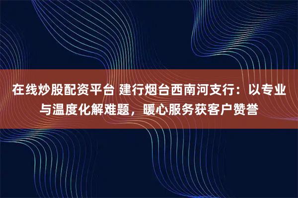 在线炒股配资平台 建行烟台西南河支行：以专业与温度化解难题，暖心服务获客户赞誉