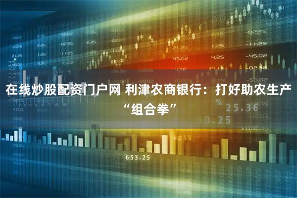 在线炒股配资门户网 利津农商银行：打好助农生产“组合拳”