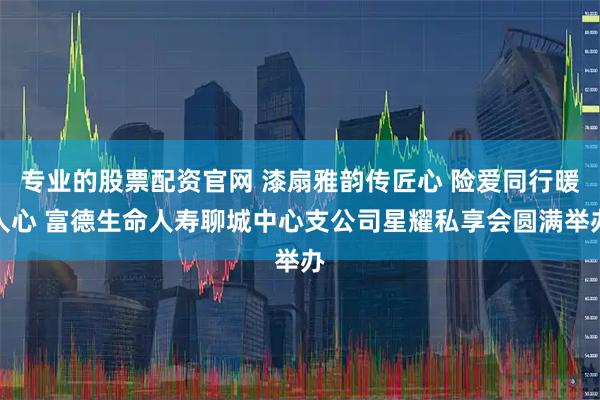 专业的股票配资官网 漆扇雅韵传匠心 险爱同行暖人心 富德生命人寿聊城中心支公司星耀私享会圆满举办