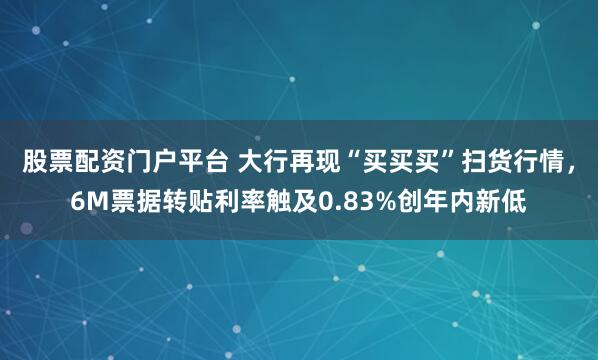 股票配资门户平台 大行再现“买买买”扫货行情，6M票据转贴利率触及0.83%创年内新低
