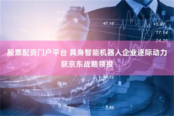 股票配资门户平台 具身智能机器人企业逐际动力获京东战略领投