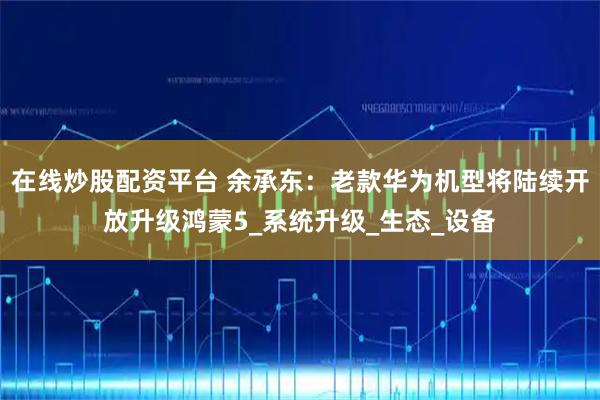 在线炒股配资平台 余承东：老款华为机型将陆续开放升级鸿蒙5_系统升级_生态_设备