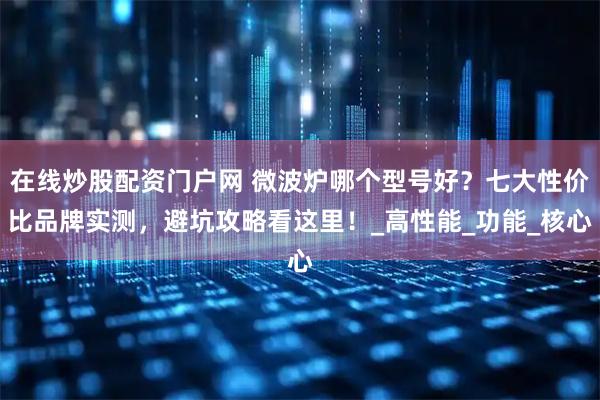 在线炒股配资门户网 微波炉哪个型号好？七大性价比品牌实测，避坑攻略看这里！_高性能_功能_核心