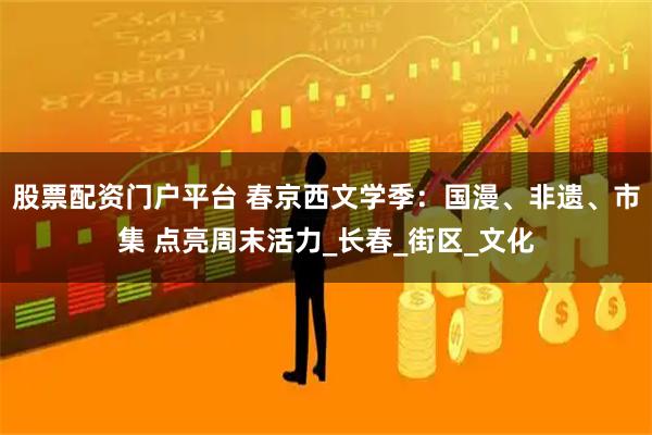 股票配资门户平台 春京西文学季：国漫、非遗、市集 点亮周末活力_长春_街区_文化