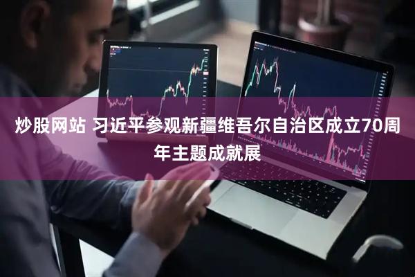 炒股网站 习近平参观新疆维吾尔自治区成立70周年主题成就展