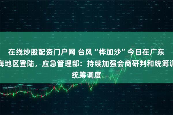 在线炒股配资门户网 台风“桦加沙”今日在广东沿海地区登陆，应急管理部：持续加强会商研判和统筹调度