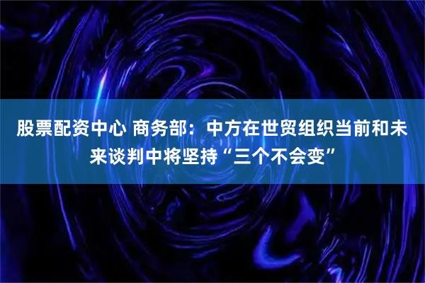 股票配资中心 商务部：中方在世贸组织当前和未来谈判中将坚持“三个不会变”